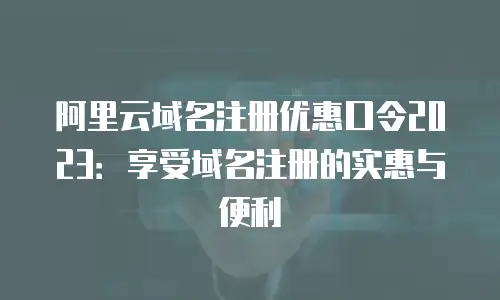 阿里云域名注册优惠口令2023：享受域名注册的实惠与便利