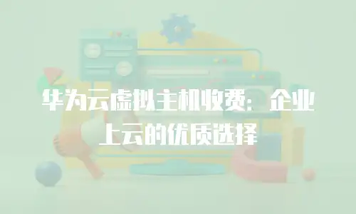 华为云虚拟主机收费：企业上云的优质选择