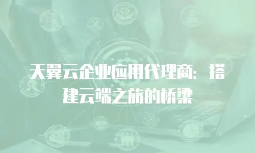 天翼云企业应用代理商：搭建云端之旅的桥梁
