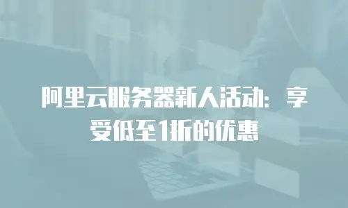阿里云服务器新人活动：享受低至1折的优惠
