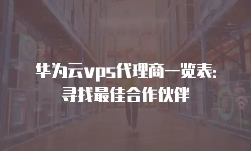 华为云vps代理商一览表：寻找最佳合作伙伴