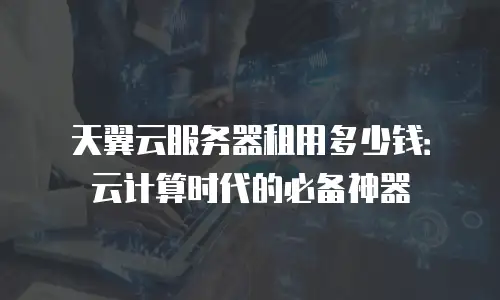 天翼云服务器租用多少钱：云计算时代的必备神器