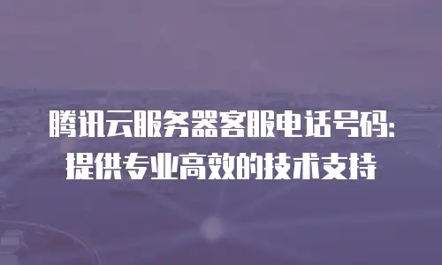 腾讯云服务器客服电话号码：提供专业高效的技术支持