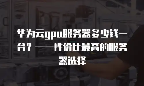 华为云gpu服务器多少钱一台？——性价比最高的服务器选择