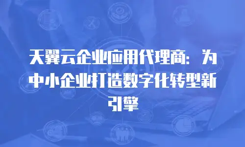 天翼云企业应用代理商：为中小企业打造数字化转型新引擎