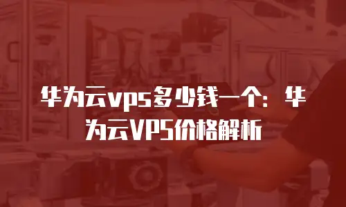 华为云vps多少钱一个：华为云VPS价格解析