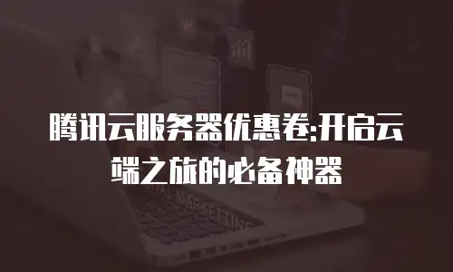 腾讯云服务器优惠卷:开启云端之旅的必备神器
