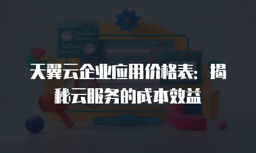 天翼云企业应用价格表：揭秘云服务的成本效益