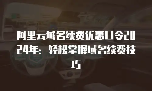 阿里云域名续费优惠口令2024年：轻松掌握域名续费技巧