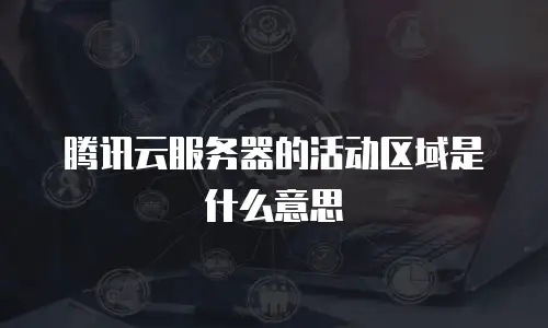 腾讯云服务器的活动区域是什么意思