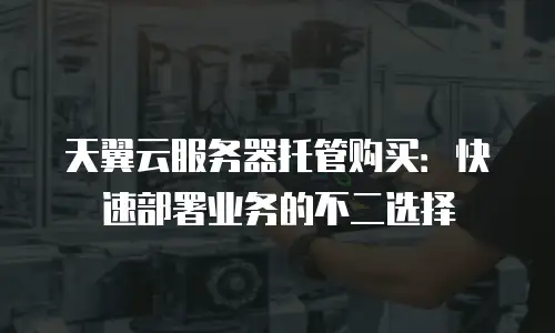 天翼云服务器托管购买：快速部署业务的不二选择