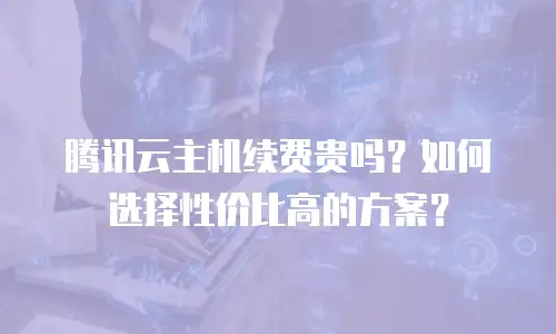 腾讯云主机续费贵吗？如何选择性价比高的方案？