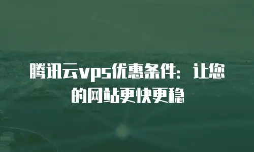 腾讯云vps优惠条件：让您的网站更快更稳