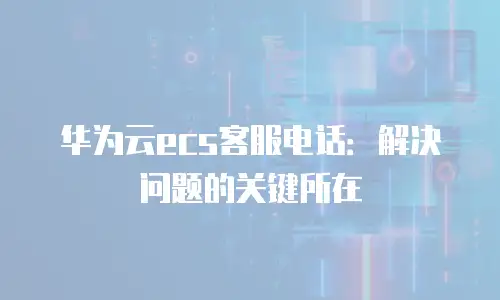 华为云ecs客服电话：解决问题的关键所在