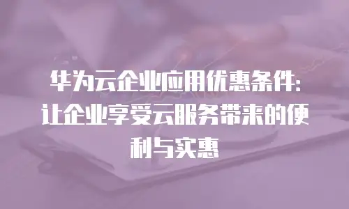 华为云企业应用优惠条件：让企业享受云服务带来的便利与实惠