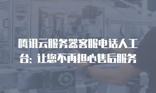 腾讯云服务器客服电话人工台: 让您不再担心售后服务