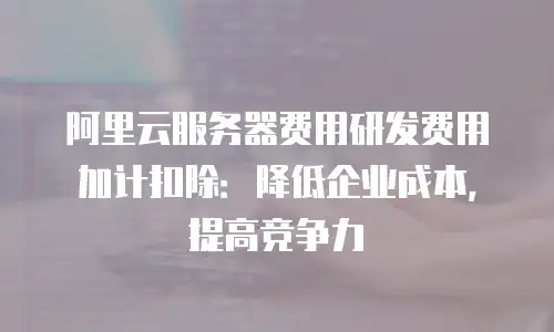 阿里云服务器费用研发费用加计扣除：降低企业成本，提高竞争力