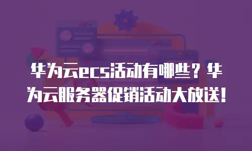华为云ecs活动有哪些？华为云服务器促销活动大放送！