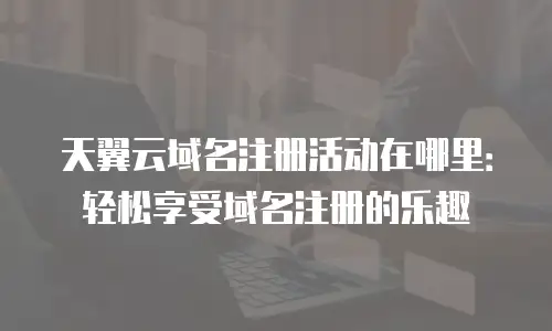 天翼云域名注册活动在哪里：轻松享受域名注册的乐趣