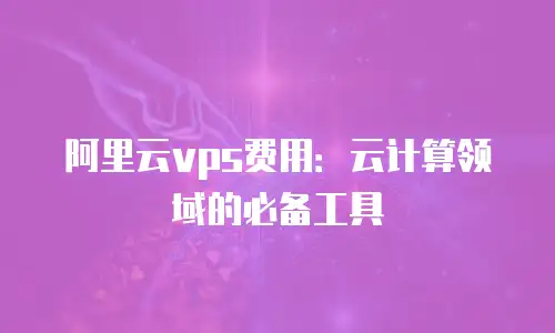 阿里云vps费用：云计算领域的必备工具