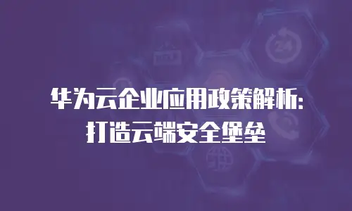 华为云企业应用政策解析：打造云端安全堡垒