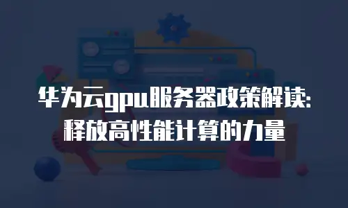 华为云gpu服务器政策解读：释放高性能计算的力量