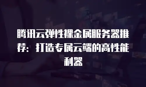 腾讯云弹性裸金属服务器推荐：打造专属云端的高性能利器