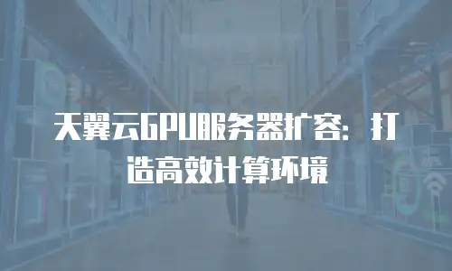 天翼云GPU服务器扩容：打造高效计算环境
