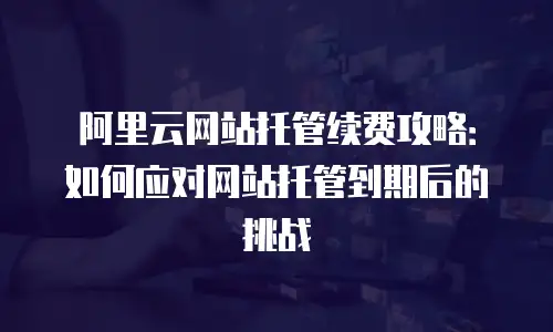 阿里云网站托管续费攻略：如何应对网站托管到期后的挑战