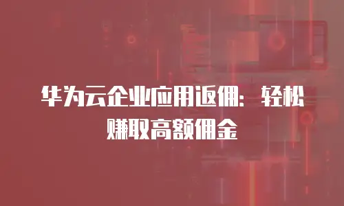 华为云企业应用返佣：轻松赚取高额佣金