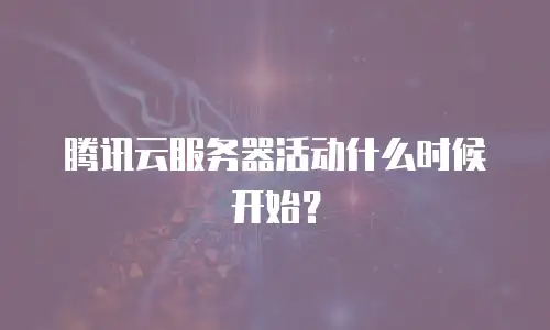 腾讯云服务器活动什么时候开始？