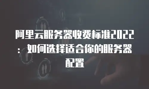 阿里云服务器收费标准2022：如何选择适合你的服务器配置