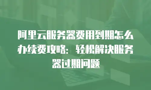阿里云服务器费用到期怎么办续费攻略：轻松解决服务器过期问题