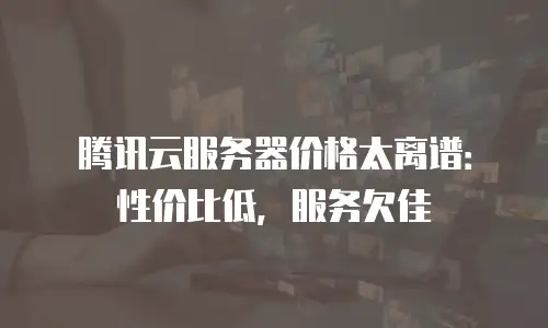腾讯云服务器价格太离谱：性价比低，服务欠佳