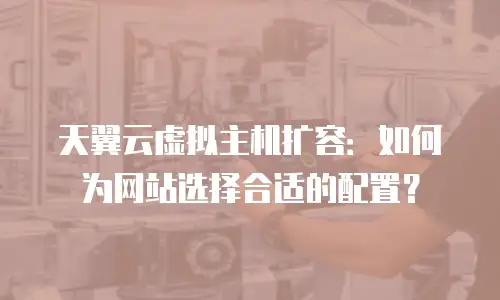 天翼云虚拟主机扩容：如何为网站选择合适的配置？