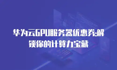 华为云GPU服务器优惠券:解锁你的计算力宝藏