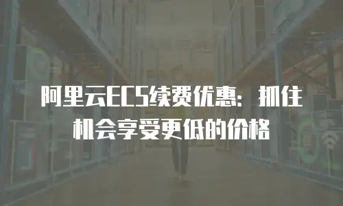 阿里云ECS续费优惠：抓住机会享受更低的价格