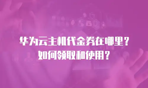 华为云主机代金券在哪里？如何领取和使用？