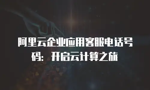 阿里云企业应用客服电话号码：开启云计算之旅