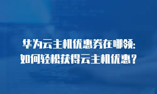 华为云主机优惠券在哪领：如何轻松获得云主机优惠？