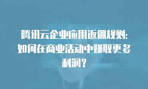 腾讯云企业应用返佣规则：如何在商业活动中赚取更多利润？