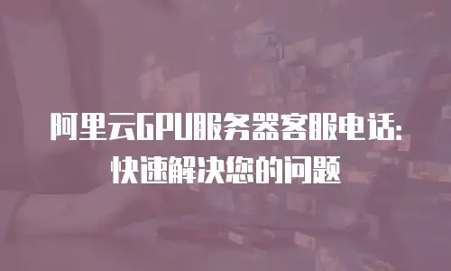 阿里云GPU服务器客服电话：快速解决您的问题