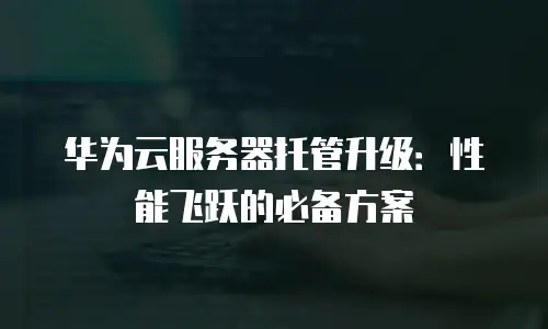 华为云服务器托管升级：性能飞跃的必备方案