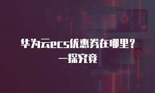 华为云ecs优惠券在哪里？一探究竟