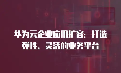 华为云企业应用扩容：打造弹性、灵活的业务平台