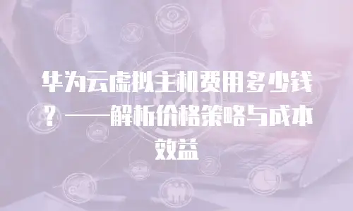 华为云虚拟主机费用多少钱？——解析价格策略与成本效益
