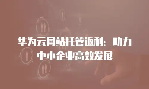 华为云网站托管返利：助力中小企业高效发展
