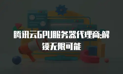 腾讯云GPU服务器代理商:解锁无限可能