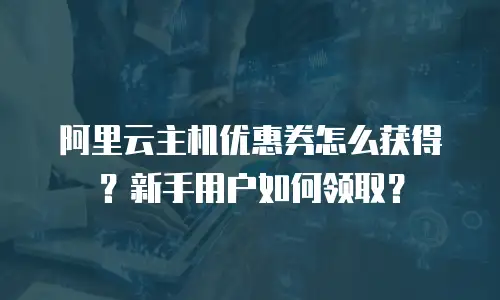 阿里云主机优惠券怎么获得？新手用户如何领取？