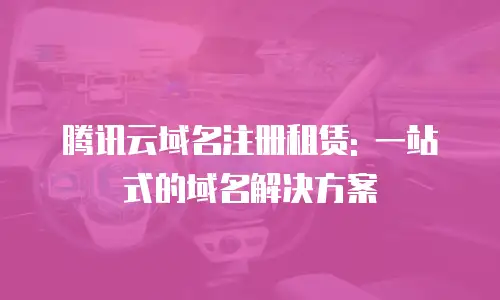 腾讯云域名注册租赁: 一站式的域名解决方案